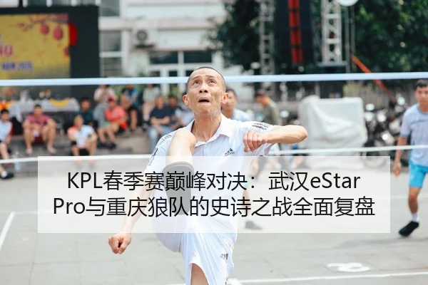 KPL春季赛巅峰对决：武汉eStarPro与重庆狼队的史诗之战全面复盘